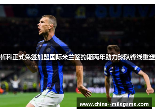 哲科正式免签加盟国际米兰签约期两年助力球队锋线重塑